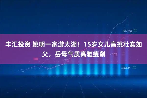 丰汇投资 姚明一家游太湖！15岁女儿高挑壮实如父，岳母气质高雅瘦削