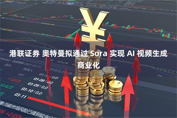港联证券 奥特曼拟通过 Sora 实现 AI 视频生成商业化