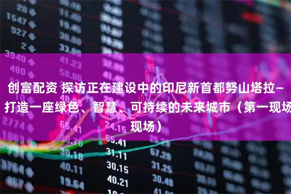 创富配资 探访正在建设中的印尼新首都努山塔拉—— 打造一座绿色、智慧、可持续的未来城市（第一现场）