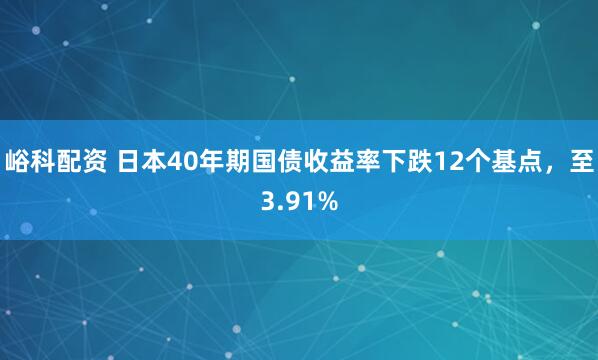 峪科配资 日本40年期国债收益率下跌12个基点，至3.91%