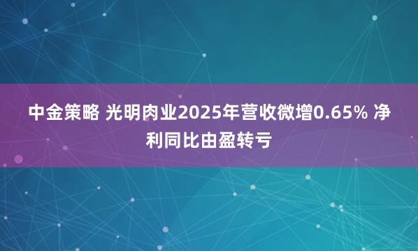 中金策略 光明肉业2025年营收微增0.65% 净利同比由盈转亏