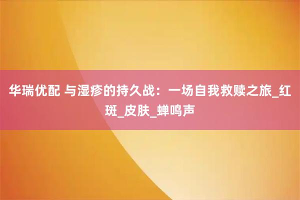 华瑞优配 与湿疹的持久战：一场自我救赎之旅_红斑_皮肤_蝉鸣声