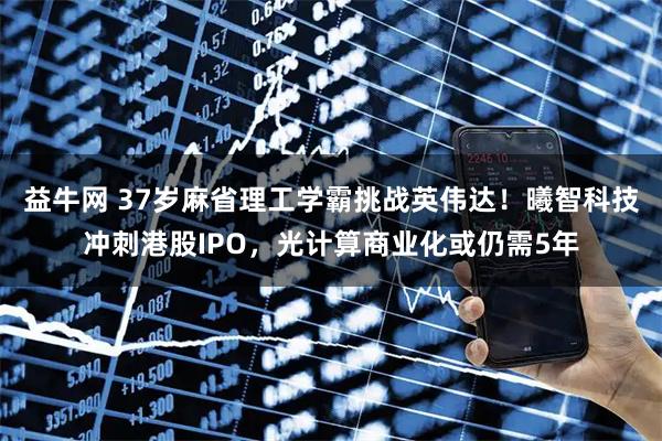 益牛网 37岁麻省理工学霸挑战英伟达！曦智科技冲刺港股IPO，光计算商业化或仍需5年