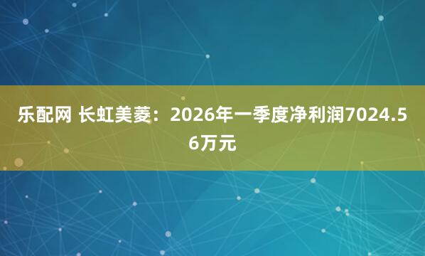 乐配网 长虹美菱：2026年一季度净利润7024.56万元