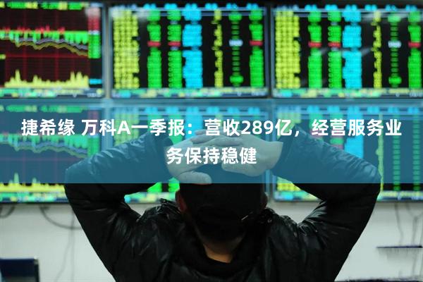 捷希缘 万科A一季报：营收289亿，经营服务业务保持稳健