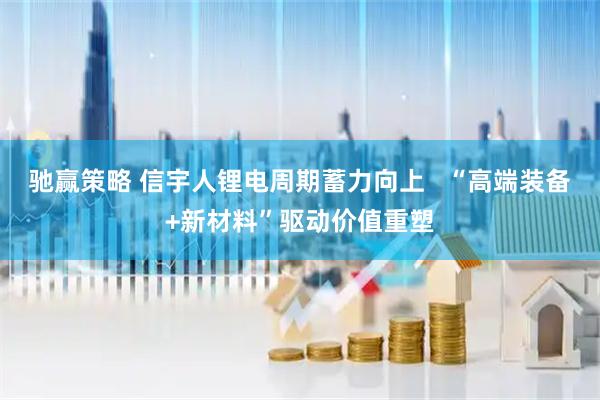 驰赢策略 信宇人锂电周期蓄力向上   “高端装备+新材料”驱动价值重塑