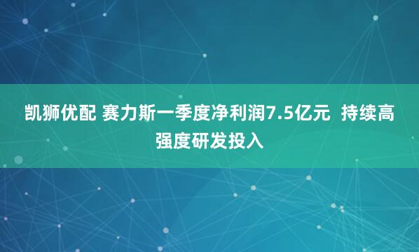 凯狮优配 赛力斯一季度净利润7.5亿元  持续高强度研发投入