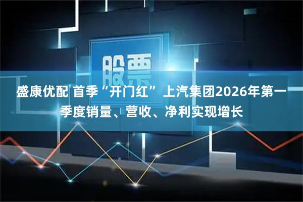盛康优配 首季“开门红” 上汽集团2026年第一季度销量、营收、净利实现增长
