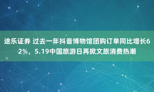 途乐证券 过去一年抖音博物馆团购订单同比增长62%，5.19中国旅游日再掀文旅消费热潮