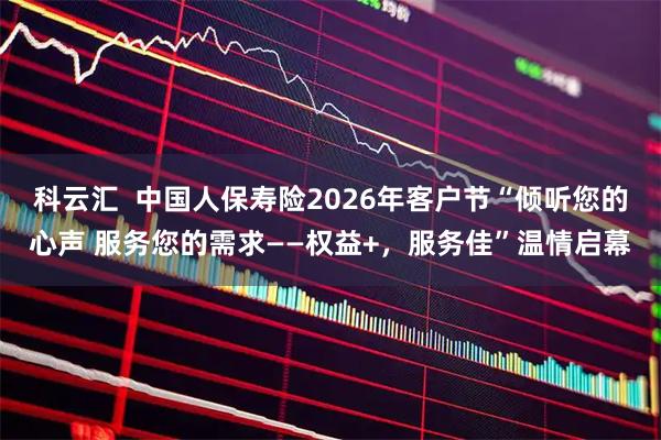 科云汇  中国人保寿险2026年客户节“倾听您的心声 服务您的需求——权益+，服务佳”温情启幕