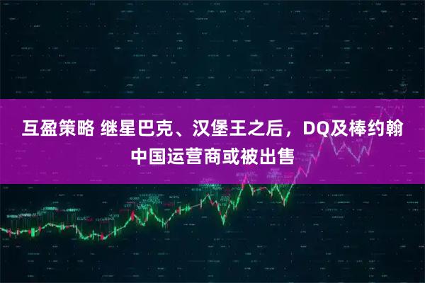 互盈策略 继星巴克、汉堡王之后，DQ及棒约翰中国运营商或被出售