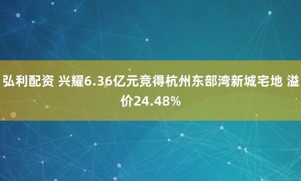 弘利配资 兴耀6.36亿元竞得杭州东部湾新城宅地 溢价24.48%