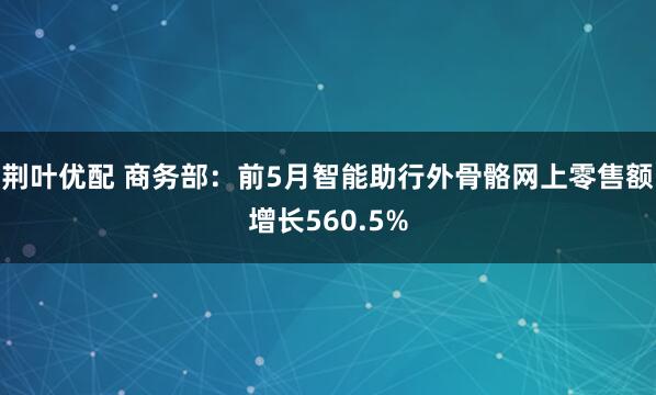 荆叶优配 商务部：前5月智能助行外骨骼网上零售额增长560.5%