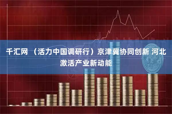 千汇网 （活力中国调研行）京津冀协同创新 河北激活产业新动能