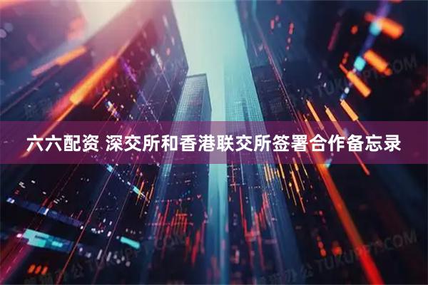 六六配资 深交所和香港联交所签署合作备忘录