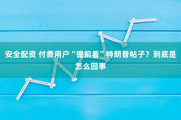 安全配资 付费用户“提前看”特朗普帖子？到底是怎么回事