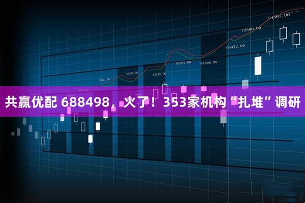 共赢优配 688498，火了！353家机构“扎堆”调研