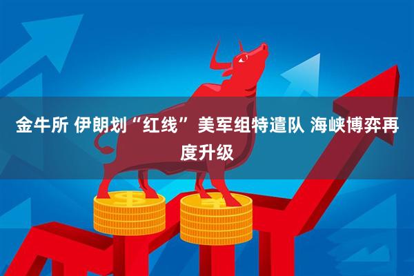 金牛所 伊朗划“红线” 美军组特遣队 海峡博弈再度升级