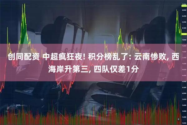 创同配资 中超疯狂夜! 积分榜乱了: 云南惨败, 西海岸升第三, 四队仅差1分