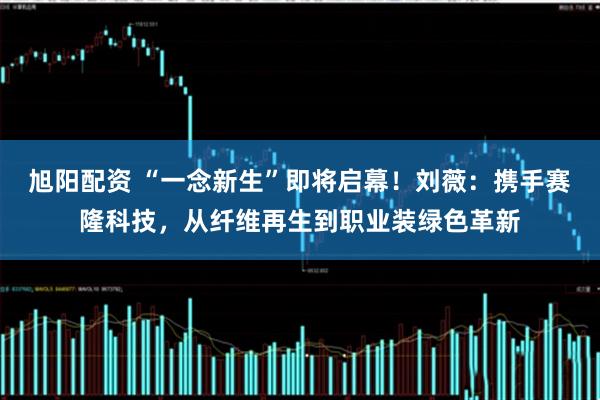 旭阳配资 “一念新生”即将启幕！刘薇：携手赛隆科技，从纤维再生到职业装绿色革新