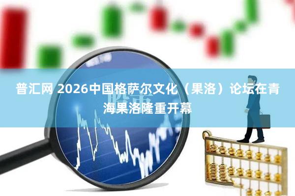 普汇网 2026中国格萨尔文化（果洛）论坛在青海果洛隆重开幕