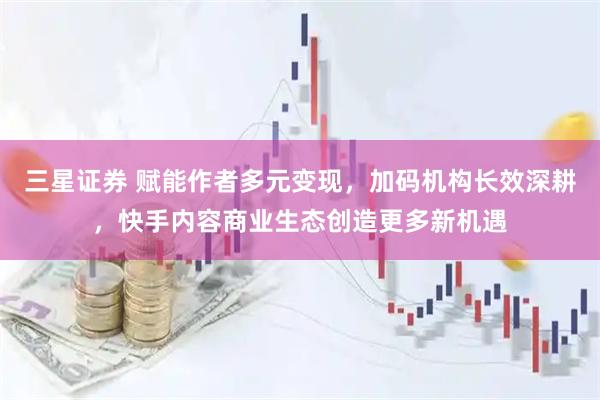 三星证券 赋能作者多元变现，加码机构长效深耕，快手内容商业生态创造更多新机遇