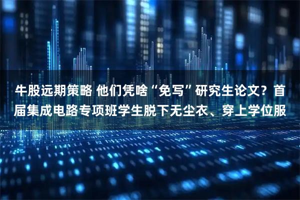牛股远期策略 他们凭啥“免写”研究生论文？首届集成电路专项班学生脱下无尘衣、穿上学位服