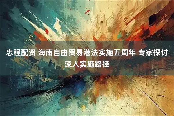 忠程配资 海南自由贸易港法实施五周年 专家探讨深入实施路径